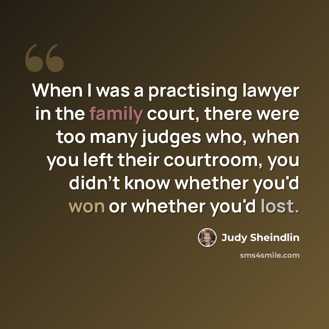 “When I was a practising lawyer in the family court, there were too many judges who, when you left their courtroom, you didn't know whether you'd won or whether you'd lost.” quote by Judy Sheindlin