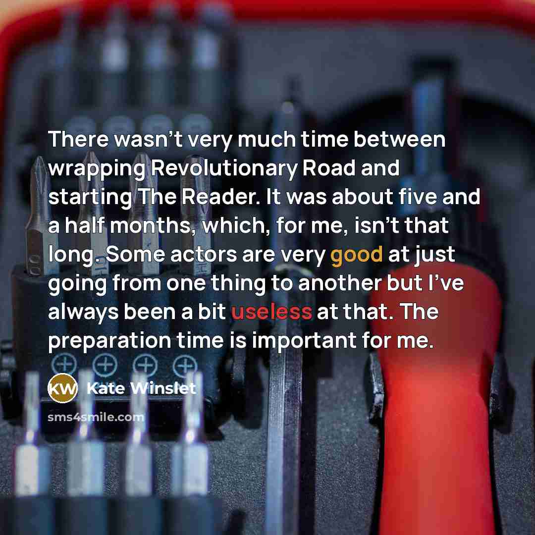 “There wasn't very much time between wrapping Revolutionary Road and starting The Reader. It was about five and a half months, which, for me, isn't that long. Some actors are very good at just going from one thing to another but I've always been a bit useless at that. The preparation time is…” quote by Kate Winslet