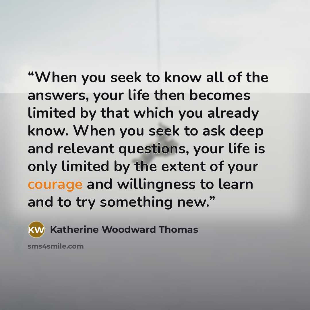 “When you seek to know all of the answers, your life then becomes limited by that which you already know. When you seek to ask deep and relevant questions, your life is only limited by the extent of your courage and willingness to learn and to try something new.” quote by Katherine Woodward Thomas