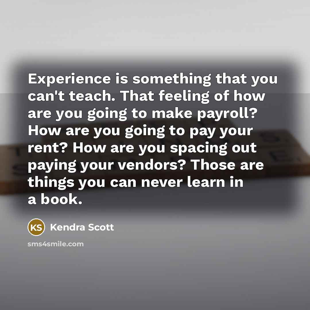 “Experience is something that you can't teach. That feeling of how are you going to make payroll? How are you going to pay your rent? How are you spacing out paying your vendors? Those are things you can never learn in a book.” quote by Kendra Scott