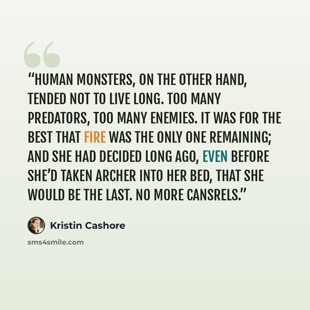 “Human monsters, on the other hand, tended not to live long. Too many predators, too many enemies. It was for the best that Fire was the only one remaining; and she had decided long ago, even before she’d taken Archer into her bed, that she would be the last. No more Cansrels.” quote by Kristin Cashore