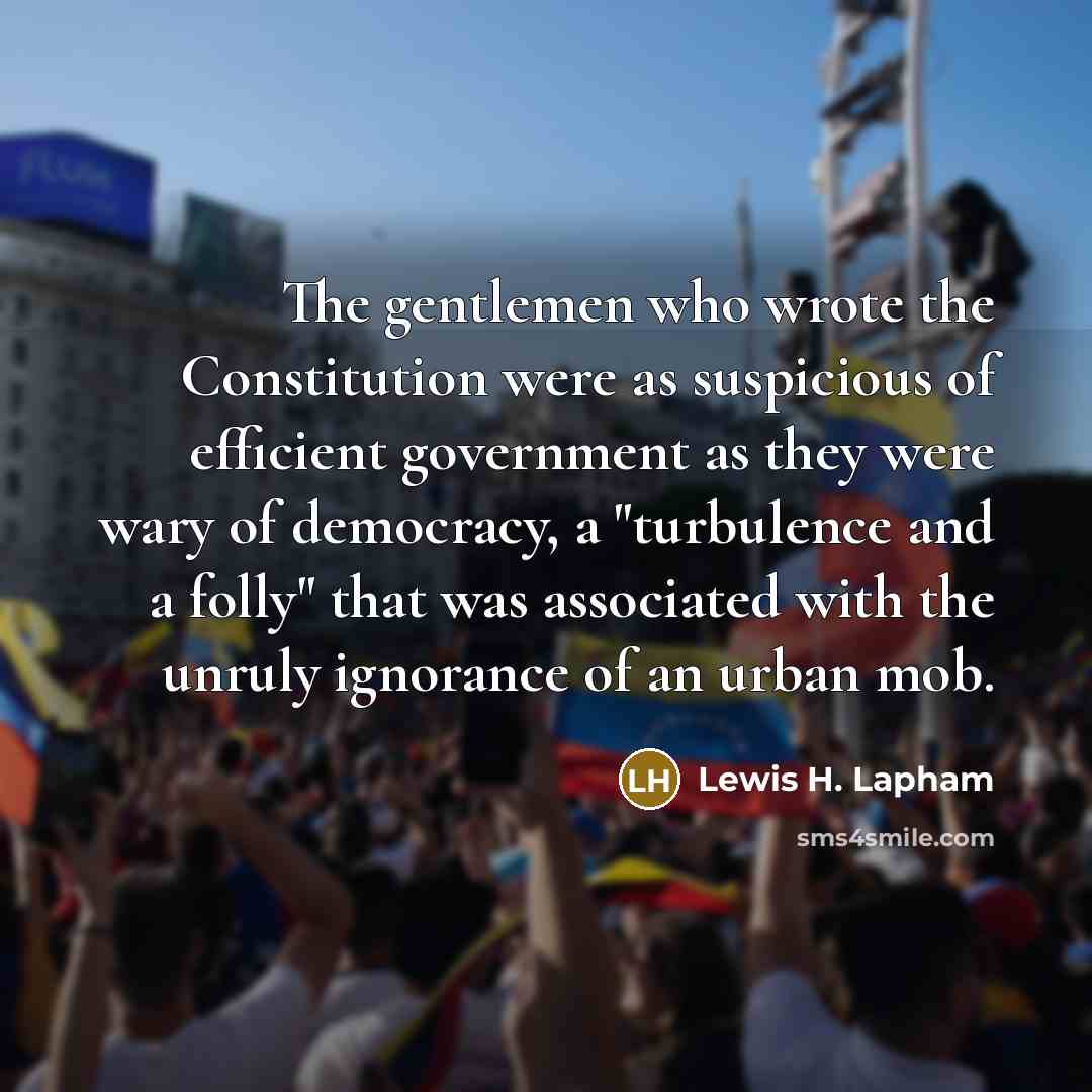 “The gentlemen who wrote the Constitution were as suspicious of efficient government as they were wary of democracy, a "turbulence and a folly" that was associated with the unruly ignorance of an urban mob.” quote by Lewis H. Lapham