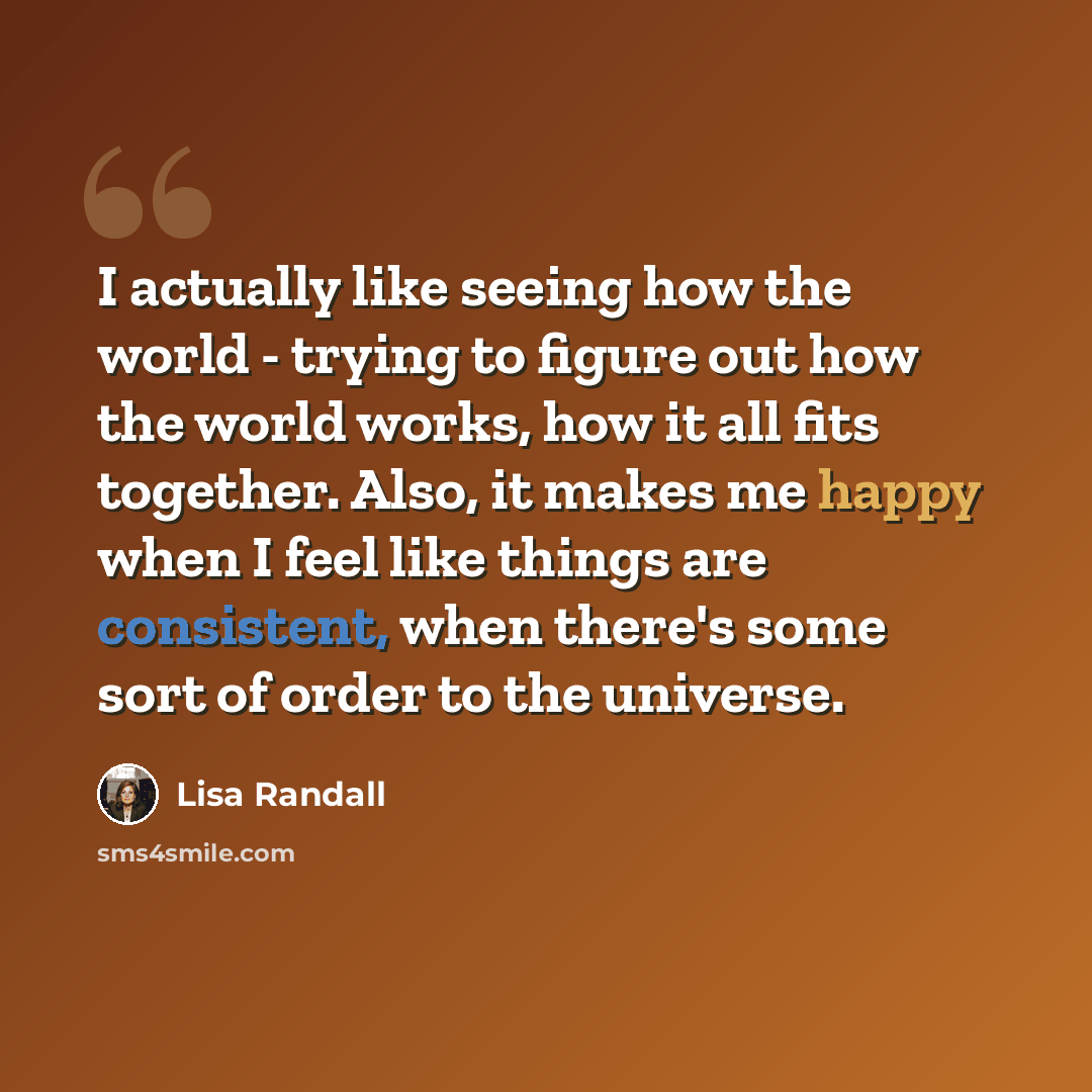 “I actually like seeing how the world - trying to figure out how the world works, how it all fits together. Also, it makes me happy when I feel like things are consistent, when there's some sort of order to the universe.” quote by Lisa Randall