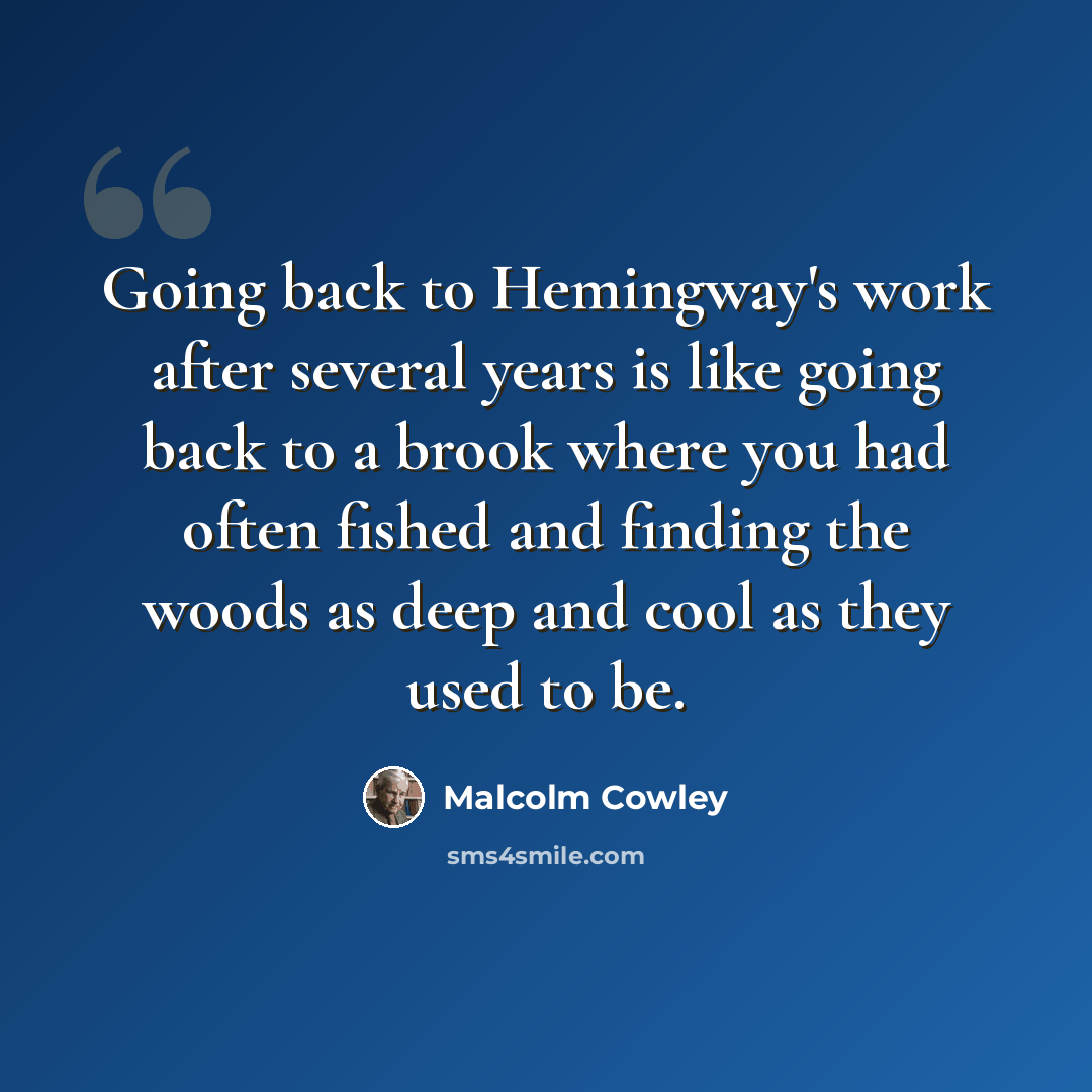 “Going back to Hemingway's work after several years is like going back to a brook where you had often fished and finding the woods as deep and cool as they used to be.” quote by Malcolm Cowley