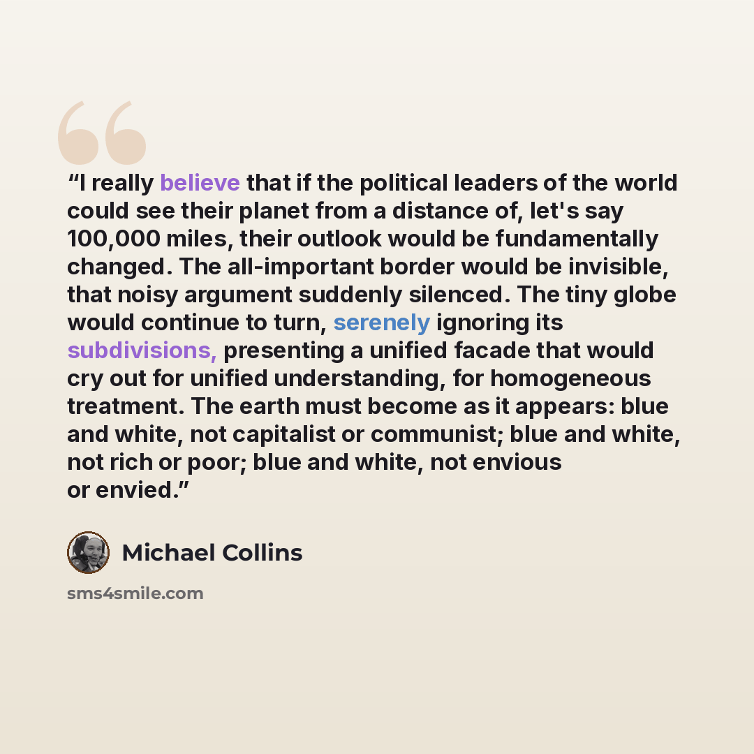 “I really believe that if the political leaders of the world could see their planet from a distance of, let's say 100,000 miles, their outlook would be fundamentally changed. The all-important border would be invisible, that noisy argument suddenly silenced. The tiny globe would continue to turn…” quote by Michael Collins