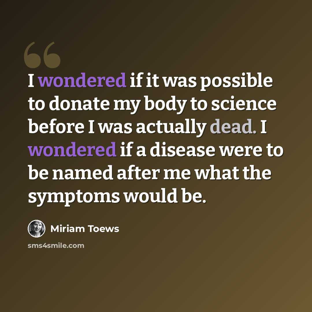 “I wondered if it was possible to donate my body to science before I was actually dead. I wondered if a disease were to be named after me what the symptoms would be.” quote by Miriam Toews
