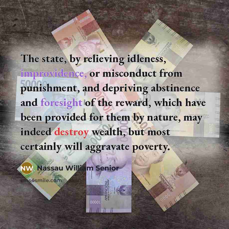 “The state, by relieving idleness, improvidence, or misconduct from punishment, and depriving abstinence and foresight of the reward, which have been provided for them by nature, may indeed destroy wealth, but most certainly will aggravate poverty.” quote by Nassau William Senior