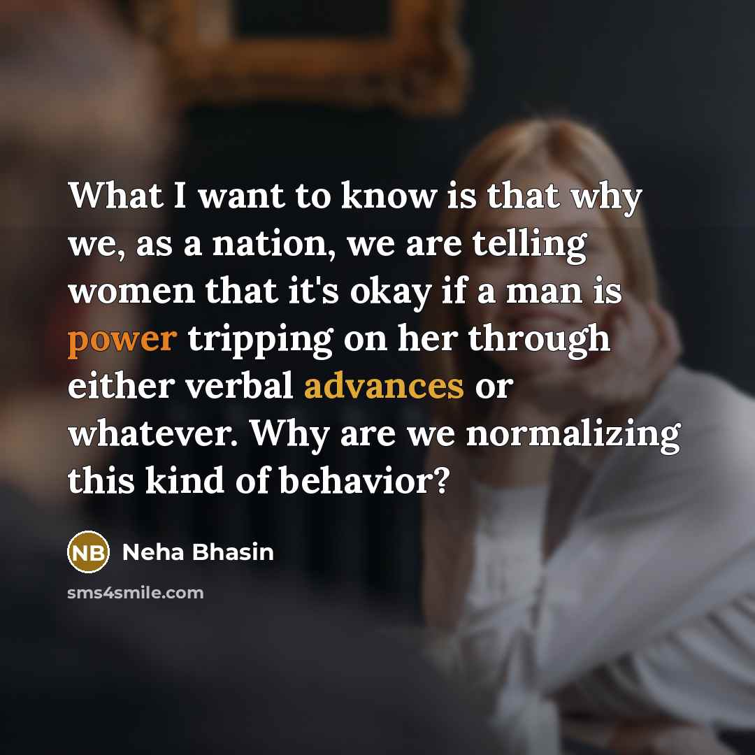 “What I want to know is that why we, as a nation, we are telling women that it's okay if a man is power tripping on her through either verbal advances or whatever. Why are we normalizing this kind of behavior?” quote by Neha Bhasin