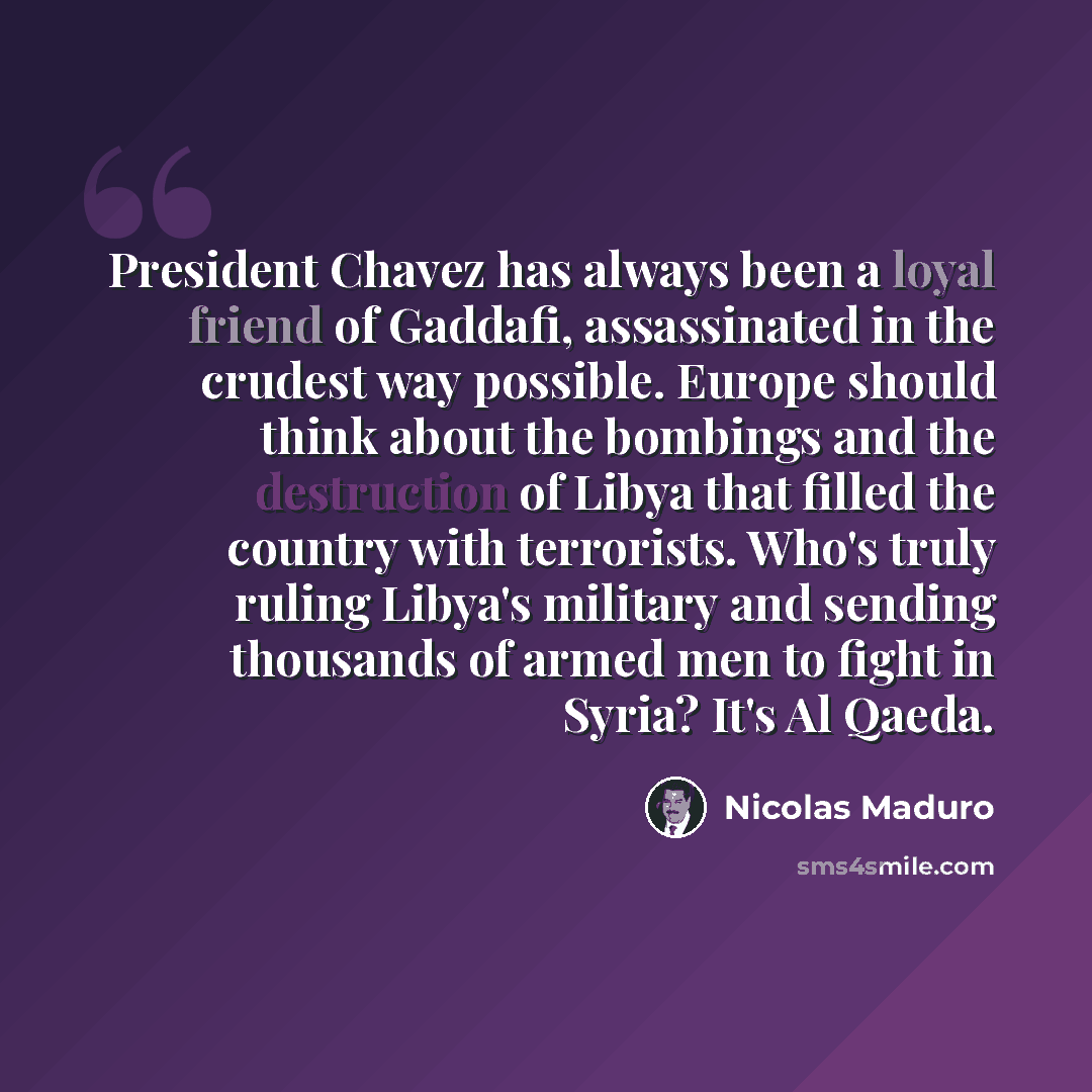 “President Chavez has always been a loyal friend of Gaddafi, assassinated in the crudest way possible. Europe should think about the bombings and the destruction of Libya that filled the country with terrorists. Who's truly ruling Libya's military and sending thousands of armed men to fight in…” quote by Nicolas Maduro