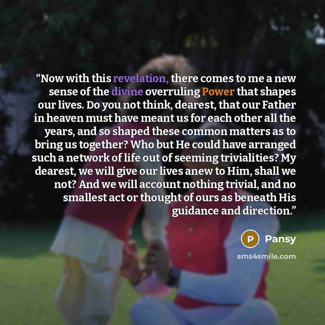 “Now with this revelation, there comes to me a new sense of the divine overruling Power that shapes our lives. Do you not think, dearest, that our Father in heaven must have meant us for each other all the years, and so shaped these common matters as to bring us together? Who but He could have…” quote by Pansy