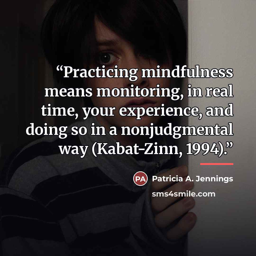 “Practicing mindfulness means monitoring, in real time, your experience, and doing so in a nonjudgmental way (Kabat-Zinn, 1994).” quote by Patricia A. Jennings