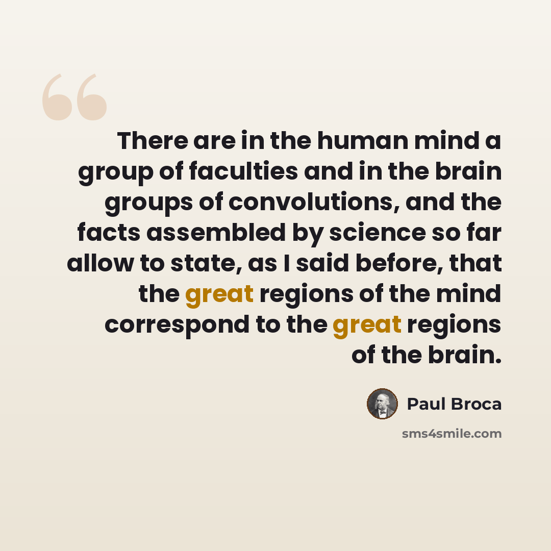 “There are in the human mind a group of faculties and in the brain groups of convolutions, and the facts assembled by science so far allow to state, as I said before, that the great regions of the mind correspond to the great regions of the brain.” quote by Paul Broca