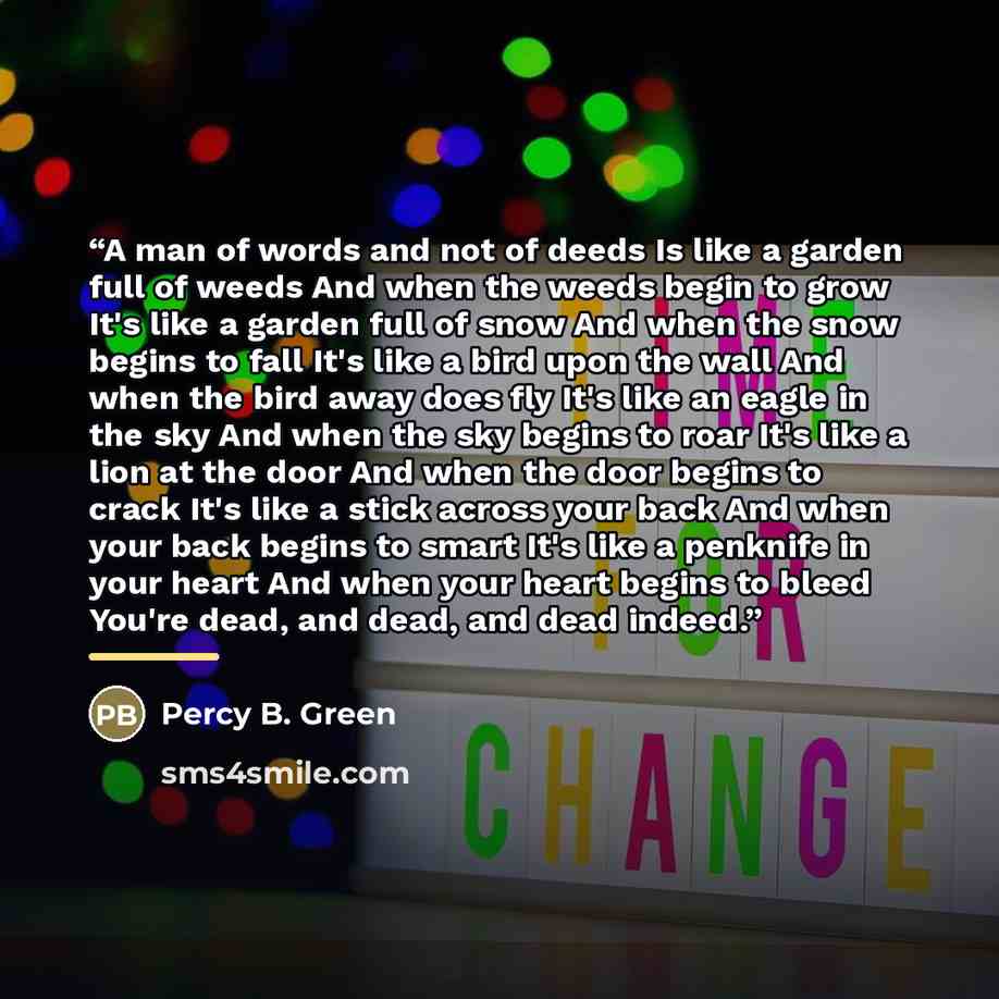 “A man of words and not of deeds Is like a garden full of weeds And when the weeds begin to grow It's like a garden full of snow And when the snow begins to fall It's like a bird upon the wall And when the bird away does fly It's like an eagle in the sky And when the sky begins to roar It's like a…” quote by Percy B. Green