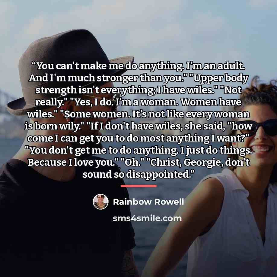 “You can't make me do anything. I'm an adult. And I'm much stronger than you." "Upper body strength isn't everything; I have wiles." "Not really." "Yes, I do. I'm a woman. Women have wiles." "Some women. It's not like every woman is born wily." "If I don't have wiles, she said, "how come I can get…” quote by Rainbow Rowell
