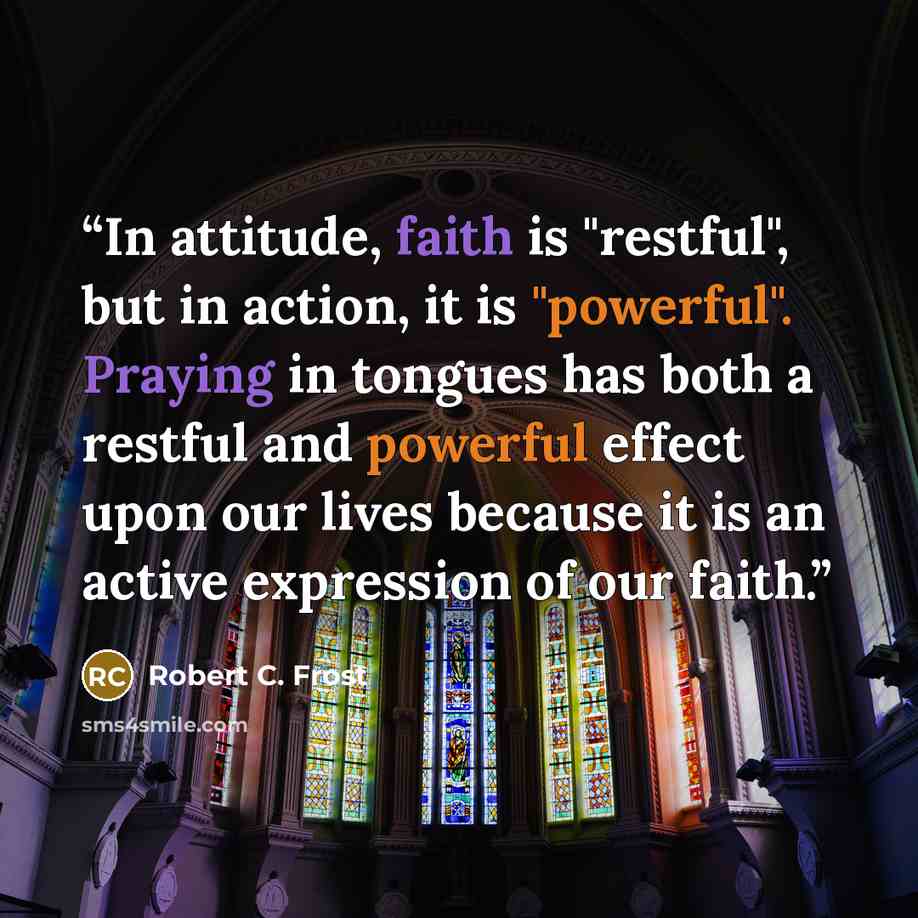 “In attitude, faith is "restful", but in action, it is "powerful". Praying in tongues has both a restful and powerful effect upon our lives because it is an active expression of our faith.” quote by Robert C. Frost