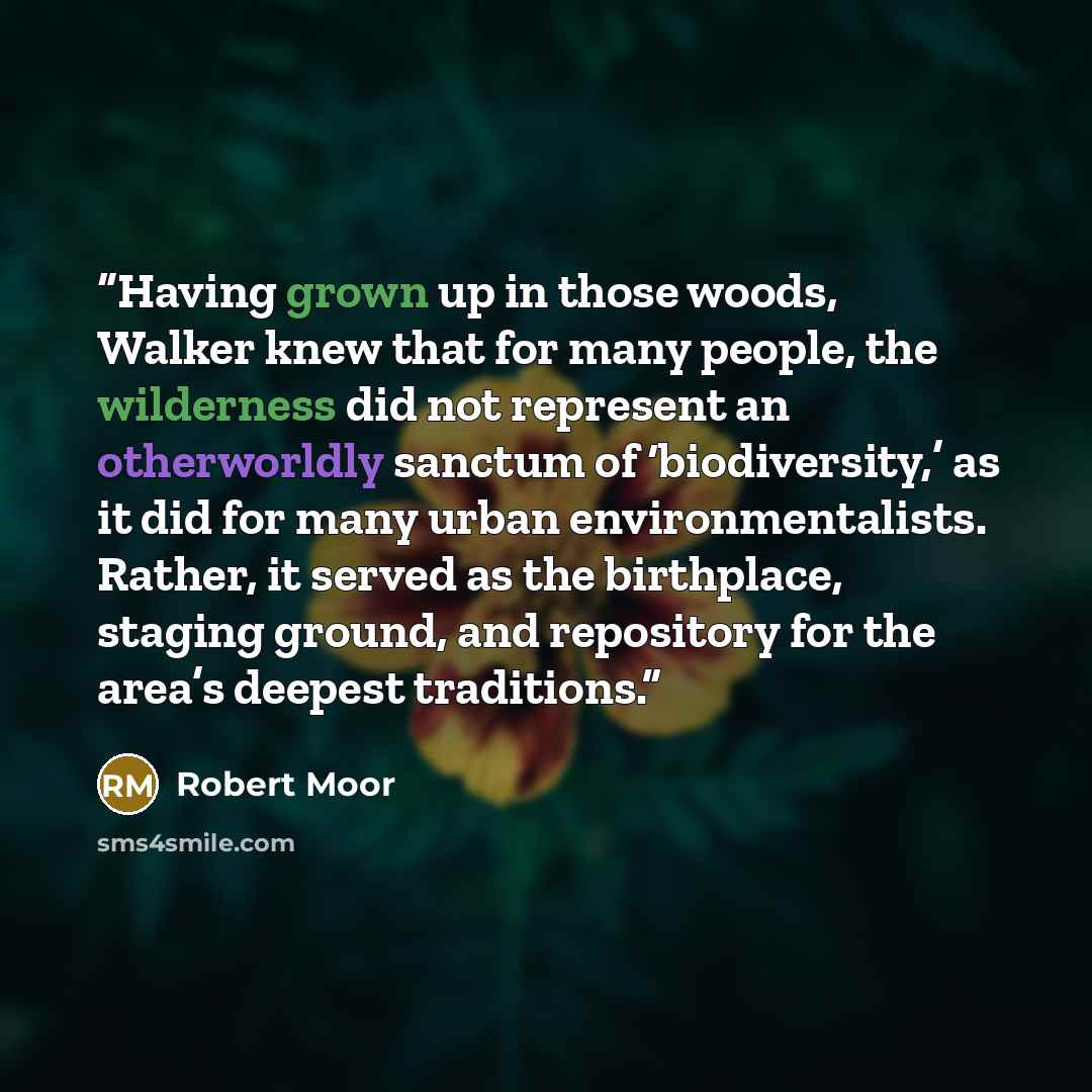 “Having grown up in those woods, Walker knew that for many people, the wilderness did not represent an otherworldly sanctum of ‘biodiversity,’ as it did for many urban environmentalists. Rather, it served as the birthplace, staging ground, and repository for the area’s deepest traditions.” quote by Robert Moor