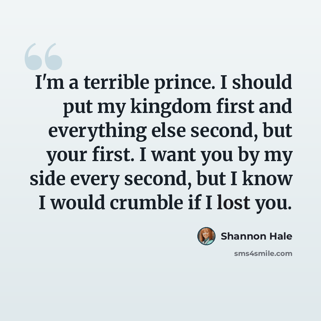 “I'm a terrible prince. I should put my kingdom first and everything else second, but your first. I want you by my side every second, but I know I would crumble if I lost you.” quote by Shannon Hale