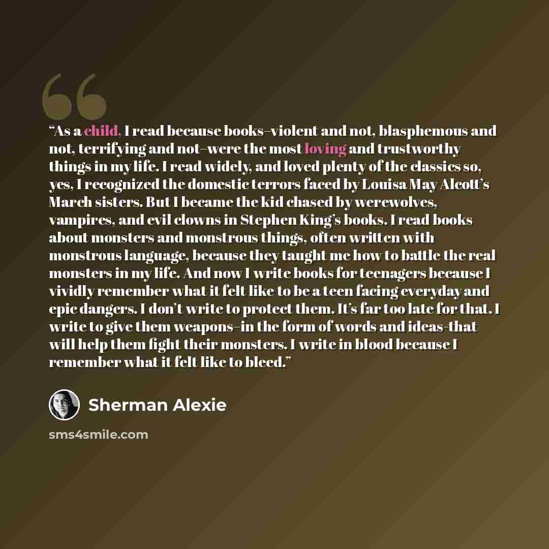“As a child, I read because books–violent and not, blasphemous and not, terrifying and not–were the most loving and trustworthy things in my life. I read widely, and loved plenty of the classics so, yes, I recognized the domestic terrors faced by Louisa May Alcott’s March sisters. But I became the…” quote by Sherman Alexie