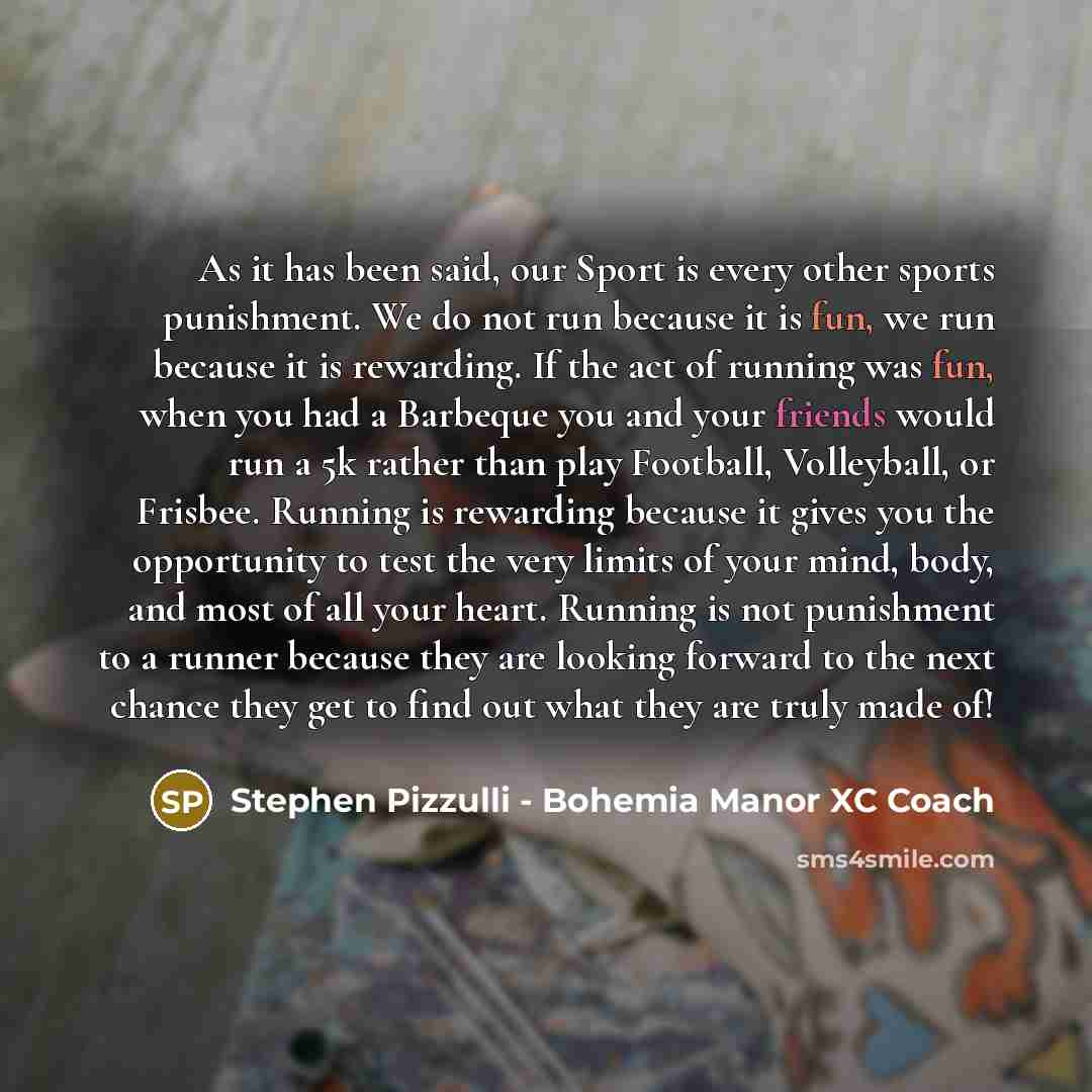 “As it has been said, our Sport is every other sports punishment. We do not run because it is fun, we run because it is rewarding. If the act of running was fun, when you had a Barbeque you and your friends would run a 5k rather than play Football, Volleyball, or Frisbee. Running is rewarding…” quote by Stephen Pizzulli - Bohemia Manor XC Coach