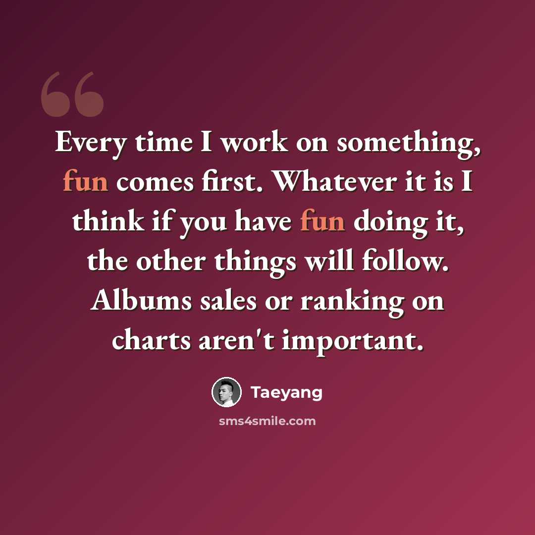 “Every time I work on something, fun comes first. Whatever it is I think if you have fun doing it, the other things will follow. Albums sales or ranking on charts aren't important.” quote by Taeyang