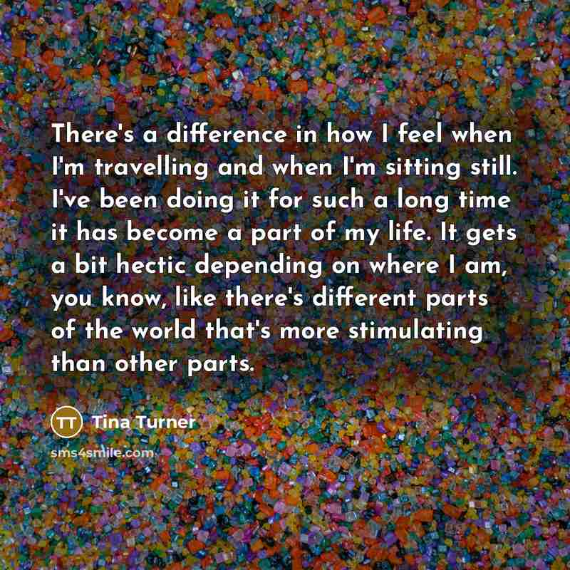 “There's a difference in how I feel when I'm travelling and when I'm sitting still. I've been doing it for such a long time it has become a part of my life. It gets a bit hectic depending on where I am, you know, like there's different parts of the world that's more stimulating than other parts.” quote by Tina Turner