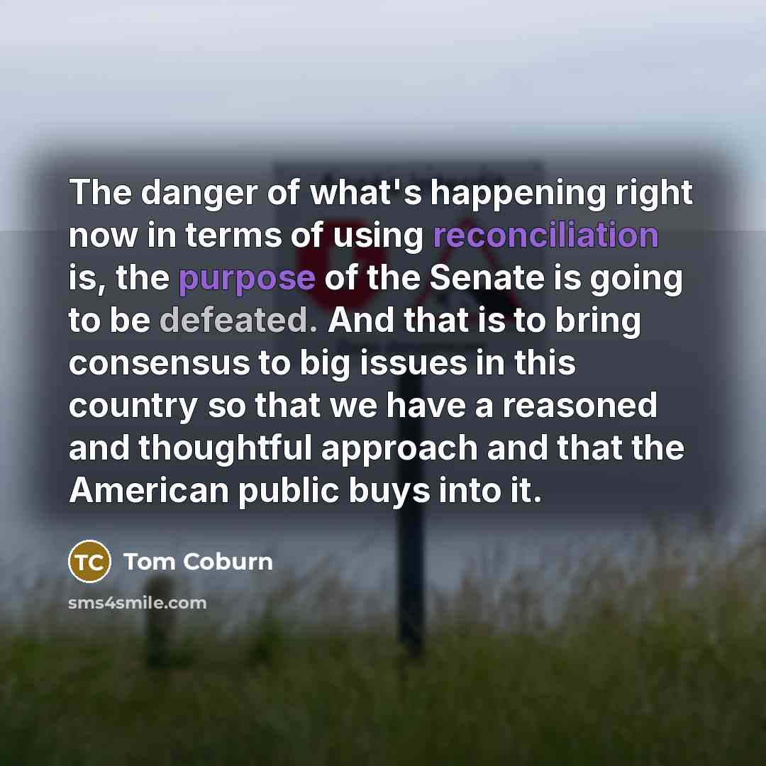 “The danger of what's happening right now in terms of using reconciliation is, the purpose of the Senate is going to be defeated. And that is to bring consensus to big issues in this country so that we have a reasoned and thoughtful approach and that the American public buys into it.” quote by Tom Coburn