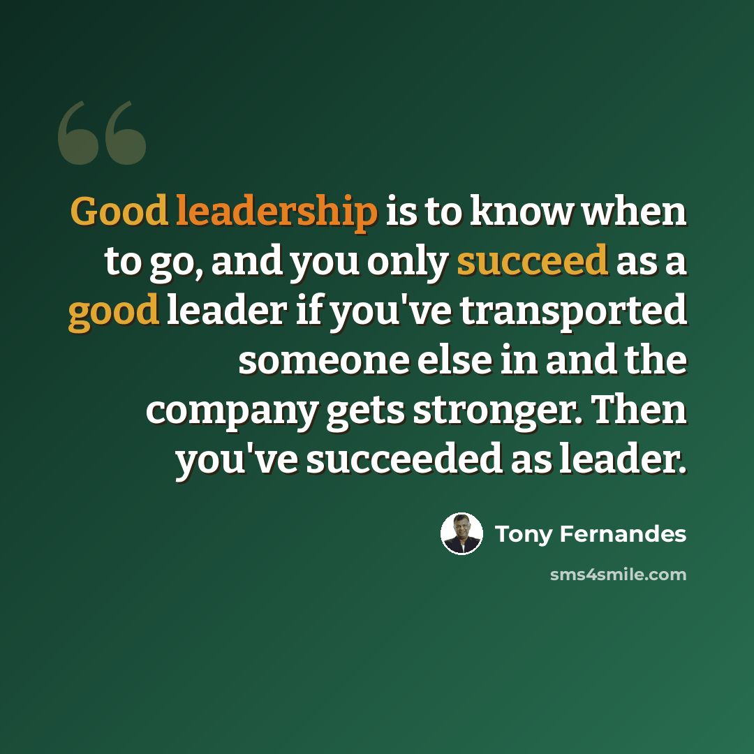 “Good leadership is to know when to go, and you only succeed as a good leader if you've transported someone else in and the company gets stronger. Then you've succeeded as leader.” quote by Tony Fernandes