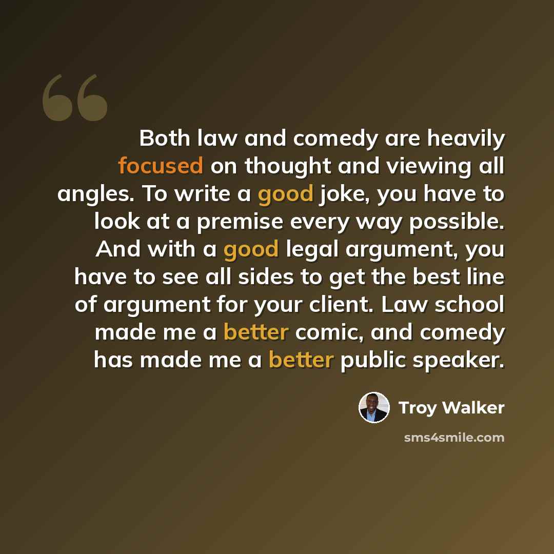 “Both law and comedy are heavily focused on thought and viewing all angles. To write a good joke, you have to look at a premise every way possible. And with a good legal argument, you have to see all sides to get the best line of argument for your client. Law school made me a better comic, and…” quote by Troy Walker