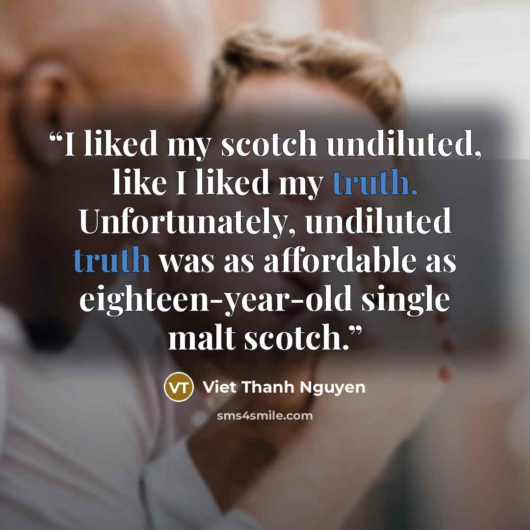 “I liked my scotch undiluted, like I liked my truth. Unfortunately, undiluted truth was as affordable as eighteen-year-old single malt scotch.” quote by Viet Thanh Nguyen