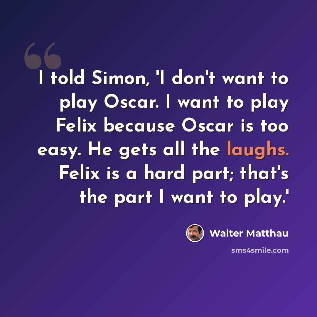 “I told Simon, 'I don't want to play Oscar. I want to play Felix because Oscar is too easy. He gets all the laughs. Felix is a hard part; that's the part I want to play.'” quote by Walter Matthau