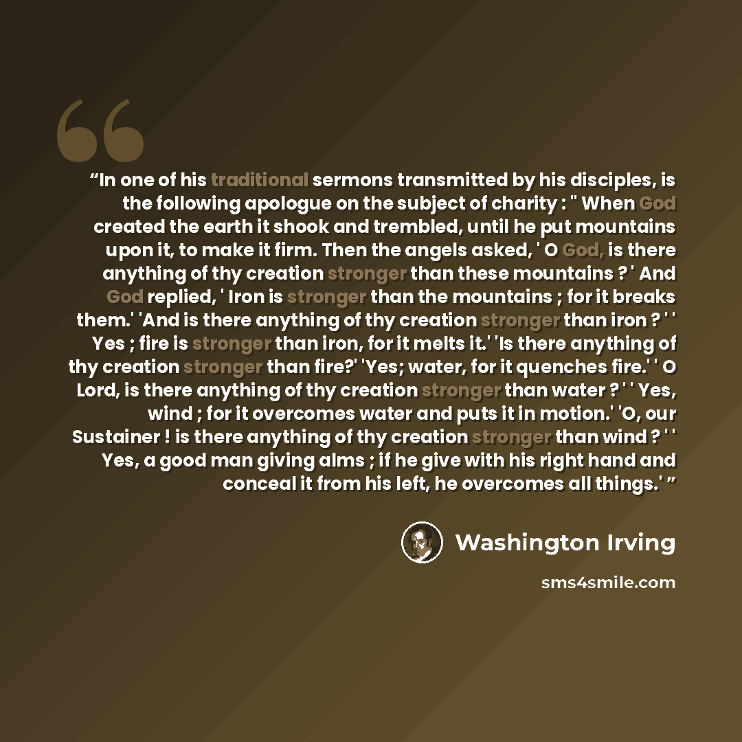 “In one of his traditional sermons transmitted by his disciples, is the following apologue on the subject of charity : " When God created the earth it shook and trembled, until he put mountains upon it, to make it firm. Then the angels asked, ' O God, is there anything of thy creation stronger than…” quote by Washington Irving