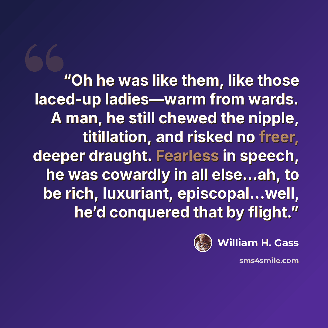 “Oh he was like them, like those laced-up ladies—warm from wards. A man, he still chewed the nipple, titillation, and risked no freer, deeper draught. Fearless in speech, he was cowardly in all else…ah, to be rich, luxuriant, episcopal…well, he’d conquered that by flight.” quote by William H. Gass