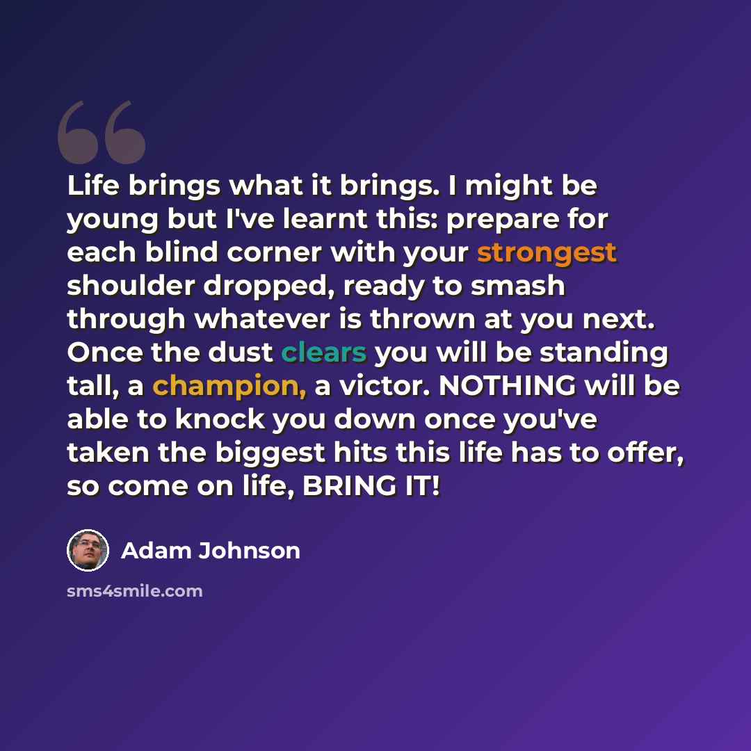 “Life brings what it brings. I might be young but I've learnt this: prepare for each blind corner with your strongest shoulder dropped, ready to smash through whatever is thrown at you next. Once the dust clears you will be standing tall, a champion, a victor. NOTHING will be able to knock you down…” quote by Adam Johnson