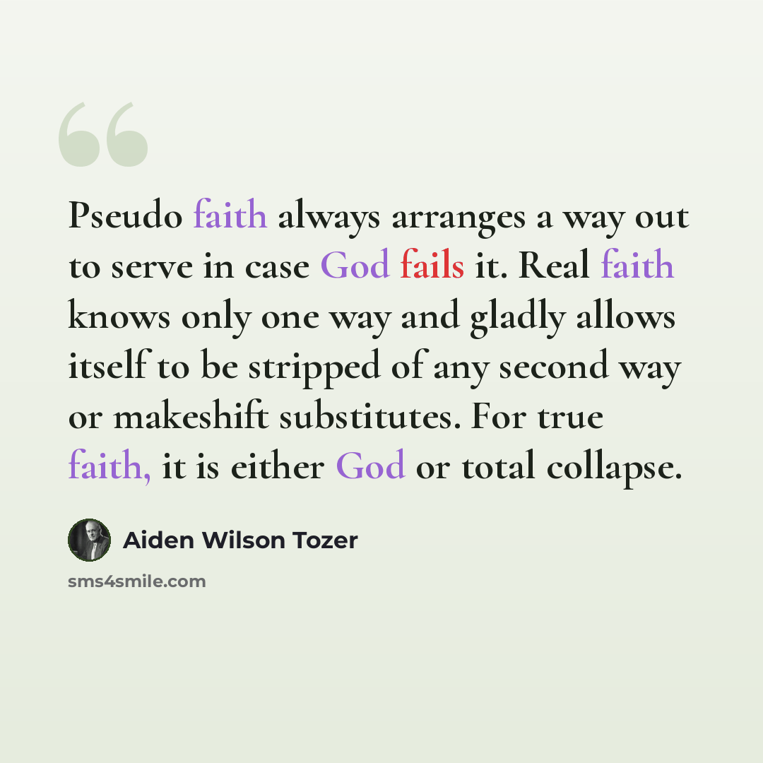 “Pseudo faith always arranges a way out to serve in case God fails it. Real faith knows only one way and gladly allows itself to be stripped of any second way or makeshift substitutes. For true faith, it is either God or total collapse.” quote by Aiden Wilson Tozer