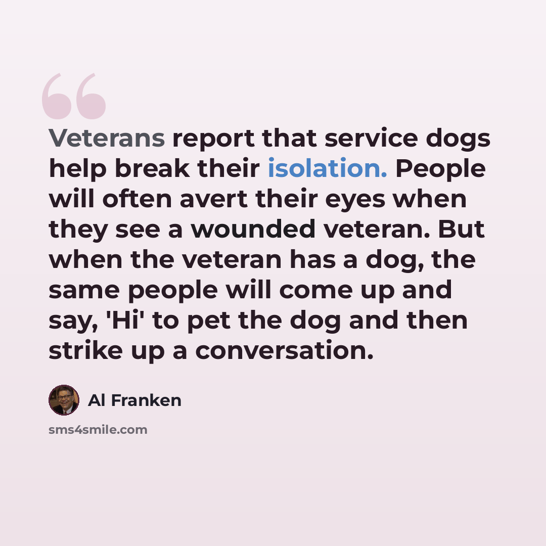 “Veterans report that service dogs help break their isolation. People will often avert their eyes when they see a wounded veteran. But when the veteran has a dog, the same people will come up and say, 'Hi' to pet the dog and then strike up a conversation.” quote by Al Franken