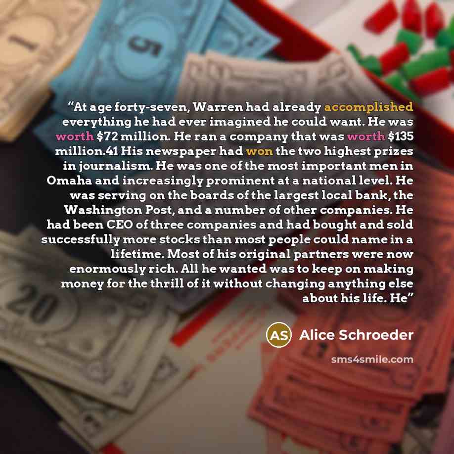 “At age forty-seven, Warren had already accomplished everything he had ever imagined he could want. He was worth $72 million. He ran a company that was worth $135 million.41 His newspaper had won the two highest prizes in journalism. He was one of the most important men in Omaha and increasingly…” quote by Alice Schroeder