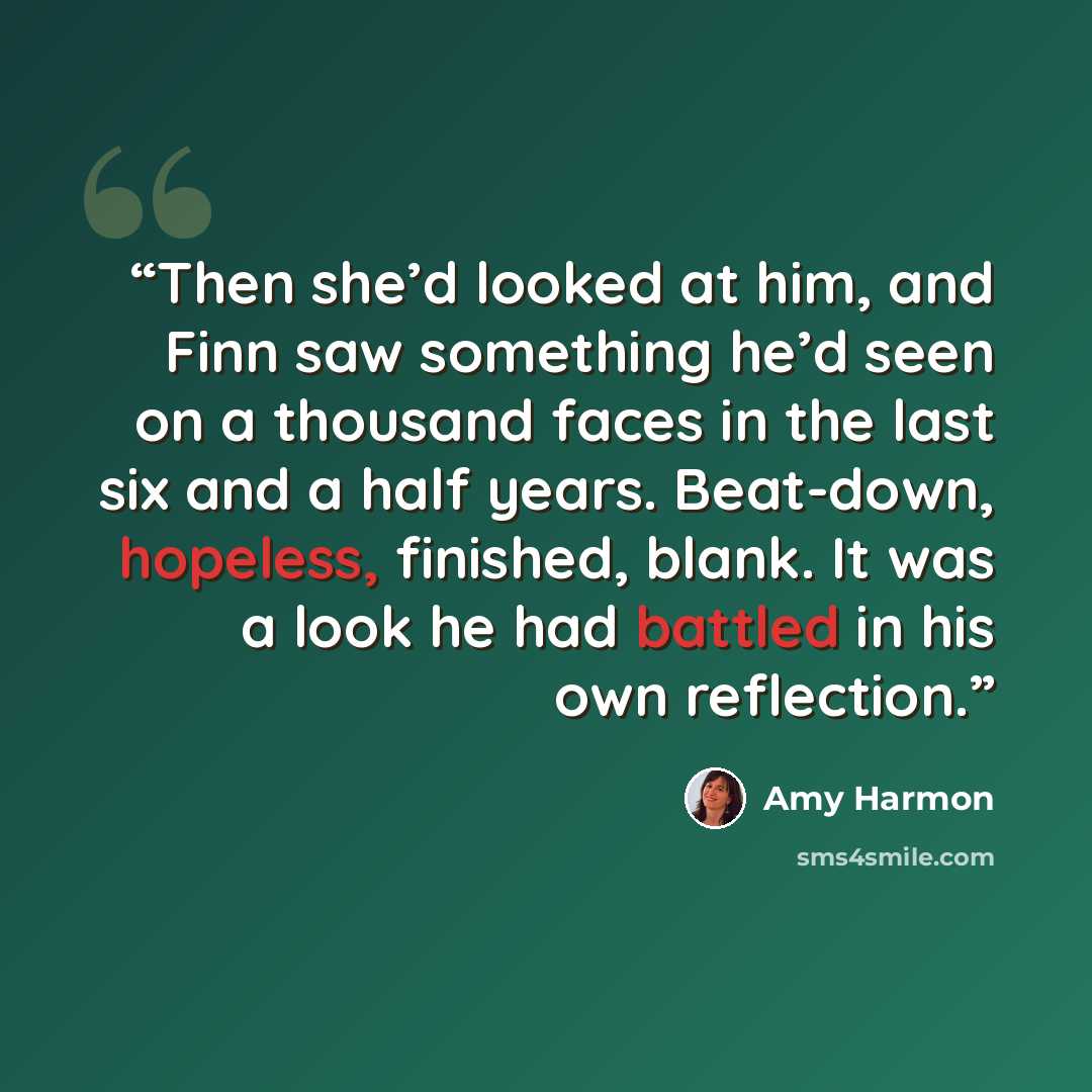 “Then she’d looked at him, and Finn saw something he’d seen on a thousand faces in the last six and a half years. Beat-down, hopeless, finished, blank. It was a look he had battled in his own reflection.” quote by Amy Harmon