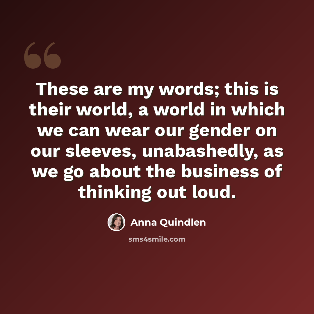 “These are my words; this is their world, a world in which we can wear our gender on our sleeves, unabashedly, as we go about the business of thinking out loud.” quote by Anna Quindlen
