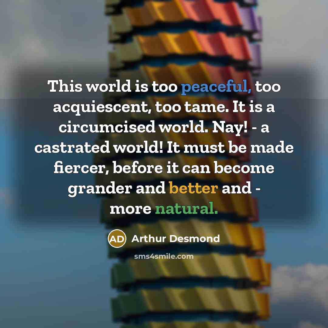 “This world is too peaceful, too acquiescent, too tame. It is a circumcised world. Nay! - a castrated world! It must be made fiercer, before it can become grander and better and - more natural.” quote by Arthur Desmond