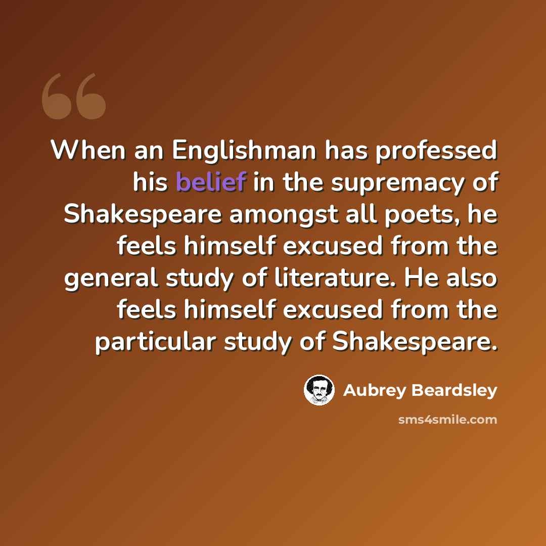 “When an Englishman has professed his belief in the supremacy of Shakespeare amongst all poets, he feels himself excused from the general study of literature. He also feels himself excused from the particular study of Shakespeare.” quote by Aubrey Beardsley
