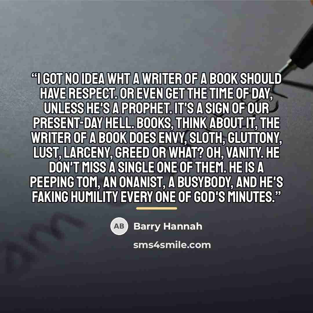 “I got no idea wht a writer of a book should have respect. Or even get the time of day, unless he's a prophet. It's a sign of our present-day hell. Books, think about it, the writer of a book does envy, sloth, gluttony, lust, larceny, greed or what? Oh, vanity. He don't miss a single one of them…” quote by Barry Hannah