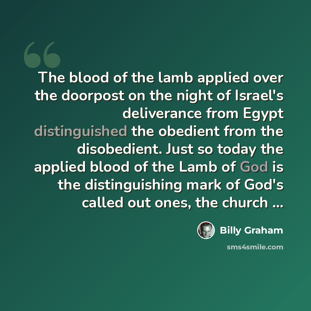 “The blood of the lamb applied over the doorpost on the night of Israel's deliverance from Egypt distinguished the obedient from the disobedient. Just so today the applied blood of the Lamb of God is the distinguishing mark of God's called out ones, the church ...” quote by Billy Graham