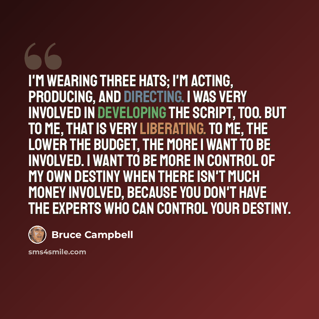 “I'm wearing three hats; I'm acting, producing, and directing. I was very involved in developing the script, too. But to me, that is very liberating. To me, the lower the budget, the more I want to be involved. I want to be more in control of my own destiny when there isn't much money involved…” quote by Bruce Campbell