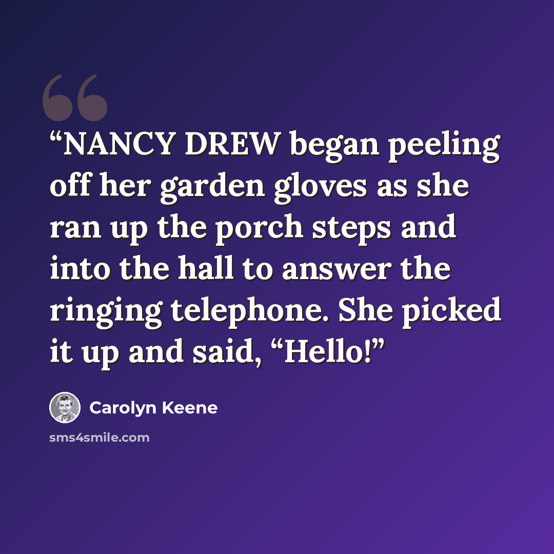 “NANCY DREW began peeling off her garden gloves as she ran up the porch steps and into the hall to answer the ringing telephone. She picked it up and said, “Hello!” quote by Carolyn Keene
