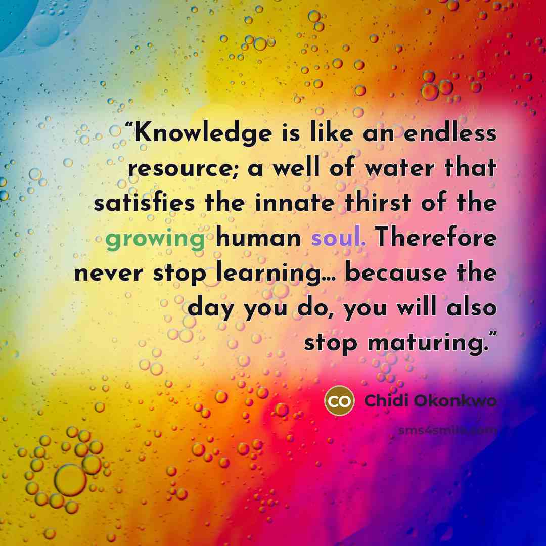 “Knowledge is like an endless resource; a well of water that satisfies the innate thirst of the growing human soul. Therefore never stop learning... because the day you do, you will also stop maturing.” quote by Chidi Okonkwo