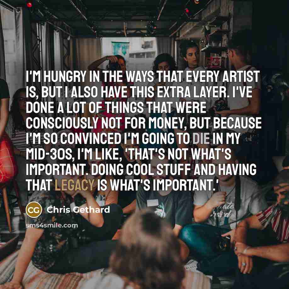 “I'm hungry in the ways that every artist is, but I also have this extra layer. I've done a lot of things that were consciously not for money, but because I'm so convinced I'm going to die in my mid-30s, I'm like, 'That's not what's important. Doing cool stuff and having that legacy is what's…” quote by Chris Gethard