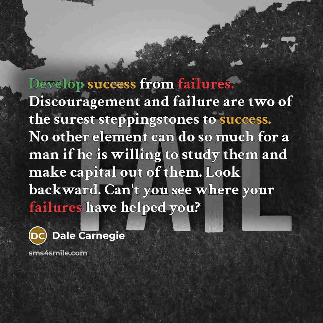 “Develop success from failures. Discouragement and failure are two of the surest steppingstones to success. No other element can do so much for a man if he is willing to study them and make capital out of them. Look backward. Can't you see where your failures have helped you?” quote by Dale Carnegie