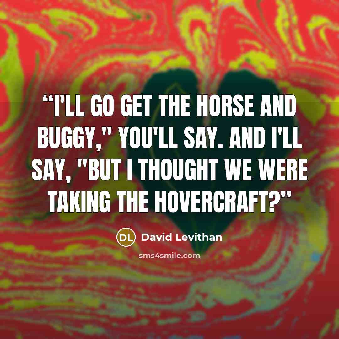 “I'll go get the horse and buggy," you'll say. And I'll say, "But I thought we were taking the hovercraft?” quote by David Levithan