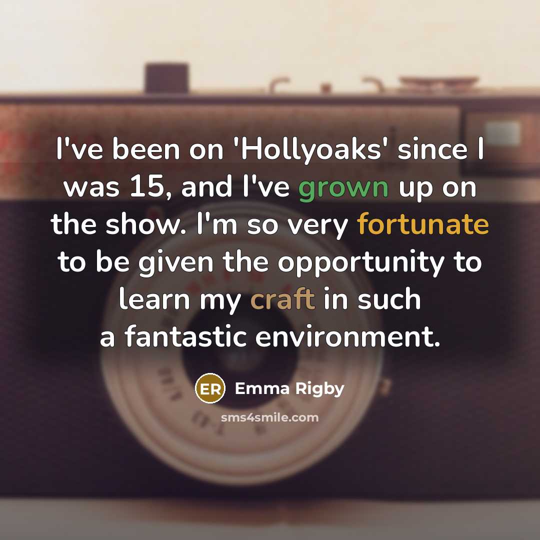“I've been on 'Hollyoaks' since I was 15, and I've grown up on the show. I'm so very fortunate to be given the opportunity to learn my craft in such a fantastic environment.” quote by Emma Rigby