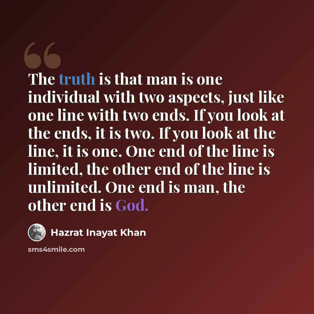 “The truth is that man is one individual with two aspects, just like one line with two ends. If you look at the ends, it is two. If you look at the line, it is one. One end of the line is limited, the other end of the line is unlimited. One end is man, the other end is God.” quote by Hazrat Inayat Khan